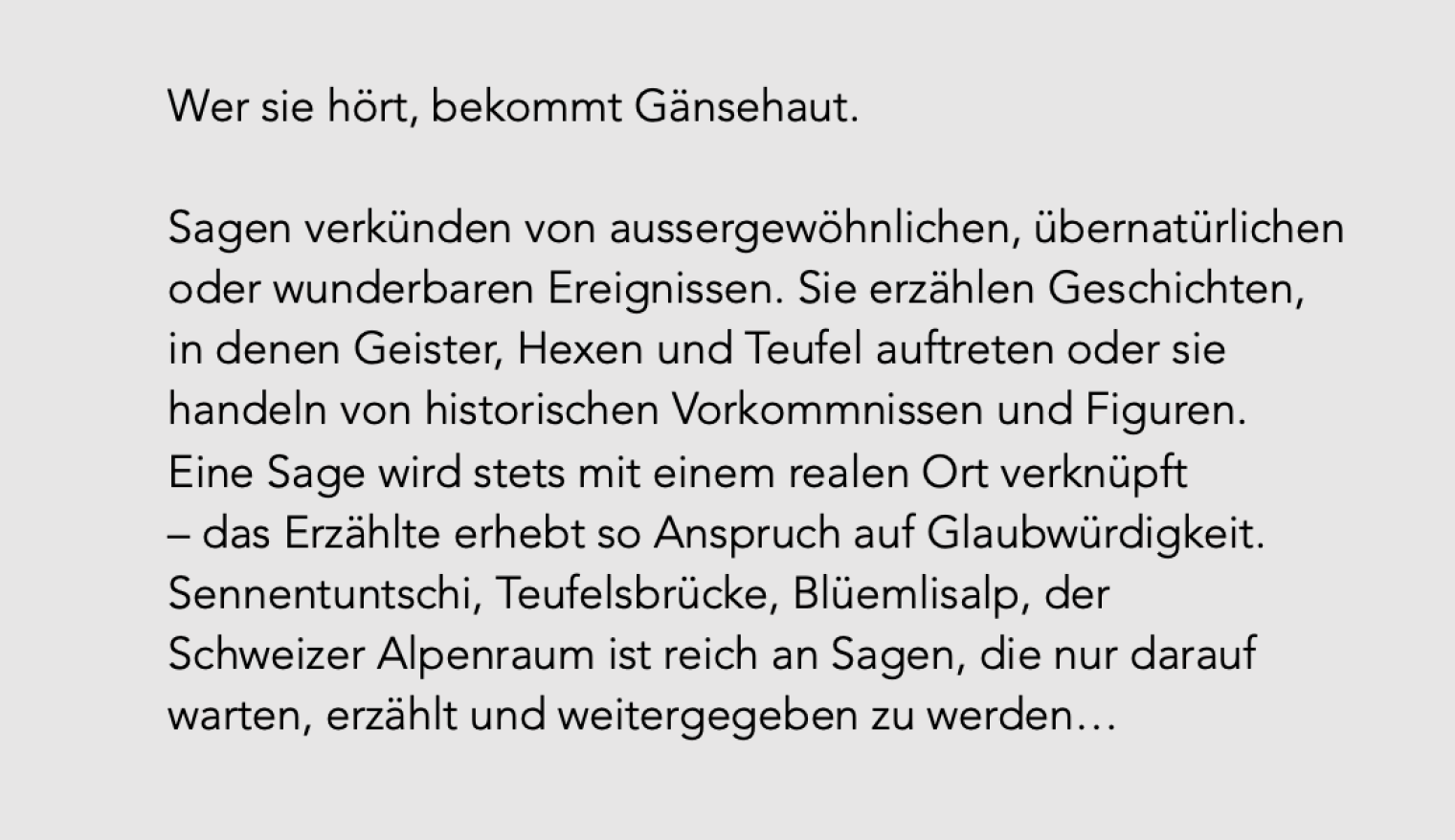 Wer sie hört, bekommt Gänsehaut. Sagen verkünden von aussergewöhnlichen, übernatürlichen oder wunderbaren Ereignissen. Sie erzählen Geschichten, in denen Geister, Hexen und Teufel auftreten oder sie handeln von historischen Vorkommnissen und Figuren. Eine Sage wird stets mit einem realen Ort verknüpft – das Erzählte erhebt so Anspruch auf Glaubwürdigkeit. Sennentuntschi, Teufelsbrücke, Blüemlisalp, der Schweizer Alpenraum ist reich an Sagen, die nur darauf warten, erzählt und weitergegeben zu werden…