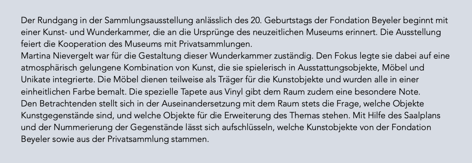 Der Rundgang in der Sammlungsausstellung anlässlich des 20. Geburtstags der Fondation Beyeler beginnt mit einer Kunst- und Wunderkammer, die an die Ursprünge des neuzeitlichen Museums erinnert. Die Ausstellung feiert die Kooperation des Museums mit Privatsammlungen. Martina Nievergelt war für die Gestaltung dieser Wunderkammer zuständig. Den Fokus legte sie dabei auf eine atmosphärisch gelungene Kombination von Kunst, die sie spielerisch in Ausstattungsobjekte, Möbel und Unikate integrierte. Die Möbel dienen teilweise als Träger für die Kunstobjekte und wurden alle in einer einheitlichen Farbe bemalt. Die spezielle Tapete aus Vinyl gibt dem Raum zudem eine besondere Note. Den Betrachtenden stellt sich in der Auseinandersetzung mit dem Raum stets die Frage, welche Objekte Kunstgegenstände sind, und welche Objekte für die Erweiterung des Themas stehen. Mit Hilfe des Saalplans und der Nummerierung der Gegenstände lässt sich aufschlüsseln, welche Kunstobjekte von der Fondation Beyeler sowie aus der Privatsammlung stammen.
