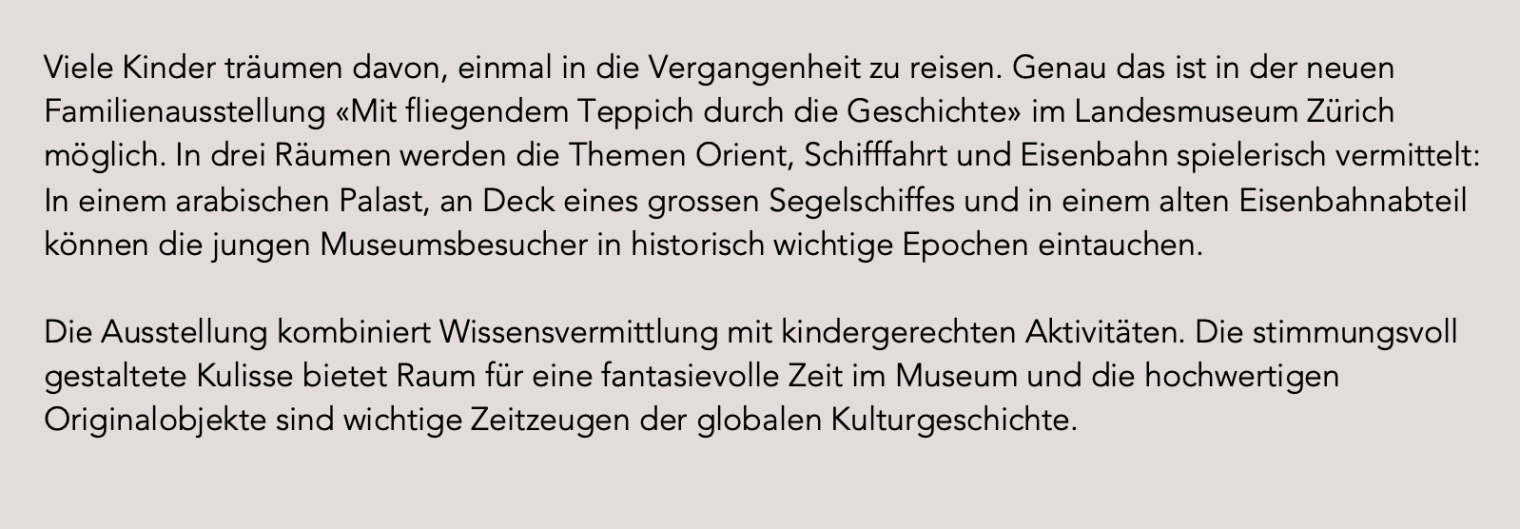 Viele Kinder träumen davon, einmal in die Vergangenheit zu reisen. Genau das ist in der neuen Familienausstellung «Mit fliegendem Teppich durch die Geschichte» im Landesmuseum Zürich möglich. In drei Räumen werden die Themen Orient, Schifffahrt und Eisenbahn spielerisch vermittelt: In einem arabischen Palast, an Deck eines grossen Segelschiffes und in einem alten Eisenbahnabteil können die jungen Museumsbesucher in historisch wichtige Epochen eintauchen. Die Ausstellung kombiniert Wissensvermittlung mit kindergerechten Aktivitäten. Die stimmungsvoll gestaltete Kulisse bietet Raum für eine fantasievolle Zeit im Museum und die hochwertigen Originalobjekte sind wichtige Zeitzeugen der globalen Kulturgeschichte.