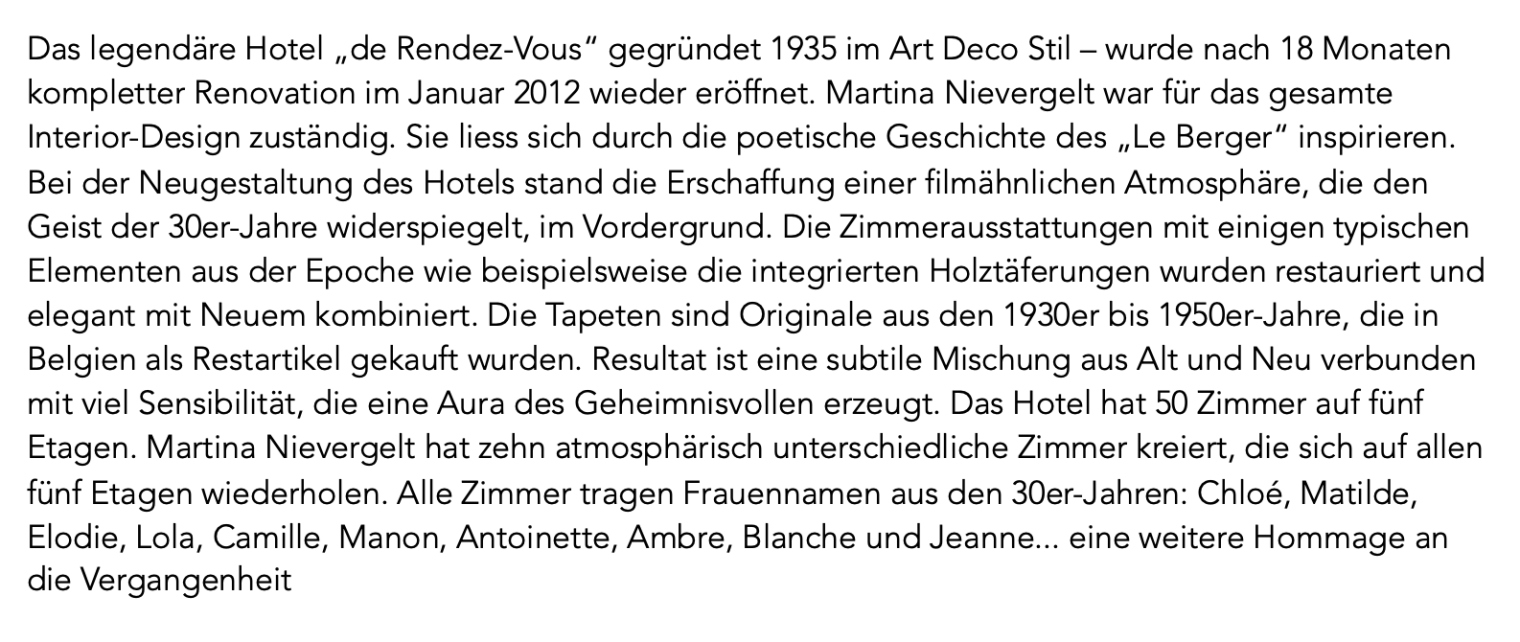 Das legendäre Hotel „de Rendez-Vous“ gegründet 1935 im Art Deco Stil – wurde nach 18 Monaten kompletter Renovation im Januar 2012 wieder eröffnet. Martina Nievergelt war für das gesamte Interior-Design zuständig. Sie liess sich durch die poetische Geschichte des „Le Berger“ inspirieren. Bei der Neugestaltung des Hotels stand die Erschaffung einer filmähnlichen Atmosphäre, die den Geist der 30er-Jahre widerspiegelt, im Vordergrund. Die Zimmerausstattungen mit einigen typischen Elementen aus der Epoche wie beispielsweise die integrierten Holztäferungen wurden restauriert und elegant mit Neuem kombiniert. Die Tapeten sind Originale aus den 1930er bis 1950er-Jahre, die in Belgien als Restartikel gekauft wurden. Resultat ist eine subtile Mischung aus Alt und Neu verbunden mit viel Sensibilität, die eine Aura des Geheimnisvollen erzeugt. Das Hotel hat 50 Zimmer auf fünf Etagen. Martina Nievergelt hat zehn atmosphärisch unterschiedliche Zimmer kreiert, die sich auf allen fünf Etagen wiederholen. Alle Zimmer tragen Frauennamen aus den 30er-Jahren: Chloé, Matilde, Elodie, Lola, Camille, Manon, Antoinette, Ambre, Blanche und Jeanne... eine weitere Hommage an die Vergangenheit